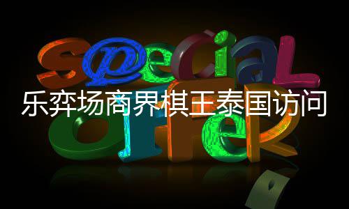 界棋场商成功乐弈流赛国访芭提王泰问团雅围圆满棋交